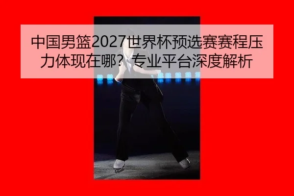 中国男篮2027世界杯预选赛赛程压力体现在哪？专业平台深度解析